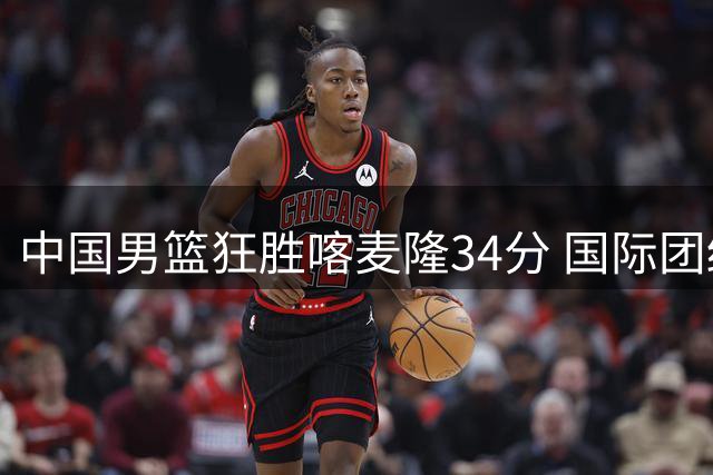 中国男篮狂胜喀麦隆34分 国际团结杯首战告捷