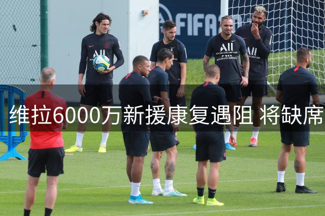 维拉6000万新援康复遇阻 将缺席欧超杯关键战
